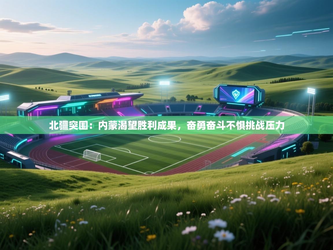 北疆突围：内蒙渴望胜利成果，奋勇奋斗不惧挑战压力  第2张