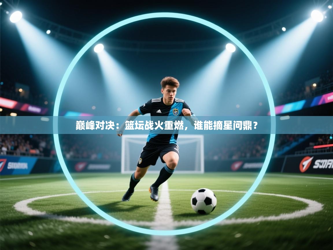 巅峰对决:篮坛战火重燃,谁能摘星问鼎? 第1张