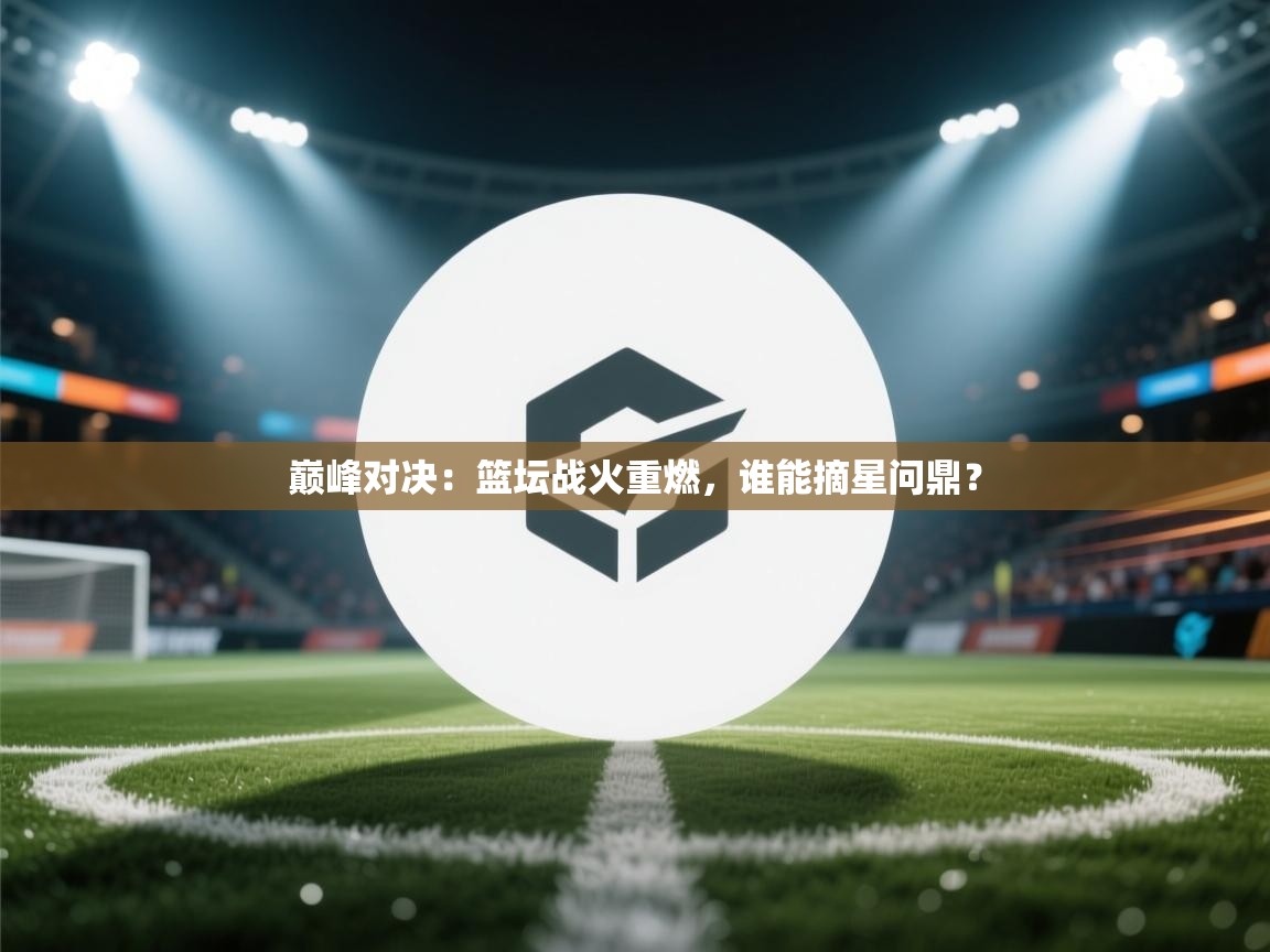 巅峰对决:篮坛战火重燃,谁能摘星问鼎? 第2张